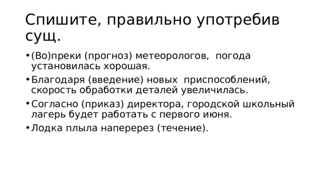 Спишите, правильно употребив сущ. (Во)преки (прогноз) метеорологов,  погода установилась хорошая. Благодаря (введение) новых  приспособлений, скорость обработки деталей увеличилась. Согласно (приказ) директора, городской школьный лагерь будет работать с первого июня. Лодка плыла наперерез (течение). 