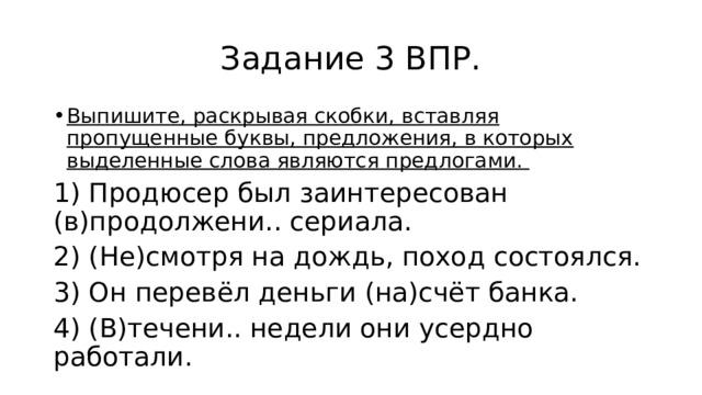 Задание 3 ВПР. Выпишите, раскрывая скобки, вставляя пропущенные буквы, предложения, в которых выделенные слова являются предлогами. 1) Продюсер был заинтересован (в)продолжени.. сериала. 2) (Не)смотря на дождь, поход состоялся. 3) Он перевёл деньги (на)счёт банка. 4) (В)течени.. недели они усердно работали. 