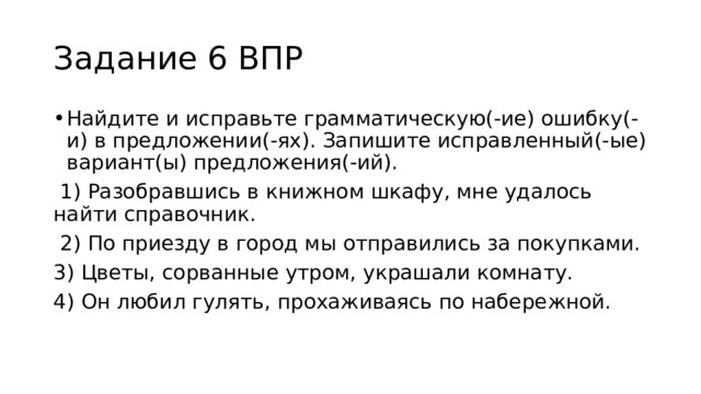 Задание 6 ВПР Найдите и исправьте грамматическую(-ие) ошибку(-и) в предложении(-ях). Запишите исправленный(-ые) вариант(ы) предложения(-ий).  1) Разобравшись в книжном шкафу, мне удалось найти справочник.  2) По приезду в город мы отправились за покупками. 3) Цветы, сорванные утром, украшали комнату. 4) Он любил гулять, прохаживаясь по набережной. 