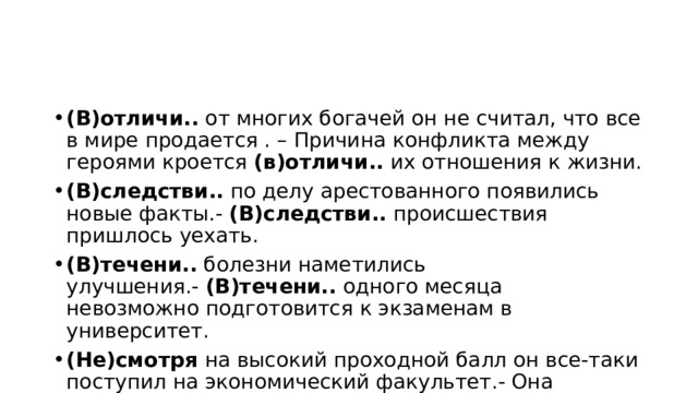 (В)отличи..  от многих богачей он не считал, что все в мире продается . – Причина конфликта между героями кроется  (в)отличи..  их отношения к жизни. (В)следстви..  по делу арестованного появились новые факты.-  (В)следстви..  происшествия пришлось уехать. (В)течени..  болезни наметились улучшения.-  (В)течени..  одного месяца   невозможно подготовится к экзаменам в университет. (Не)смотря  на высокий проходной балл он все-таки поступил на экономический факультет.- Она шла  (не)смотря  на своего спутника. 