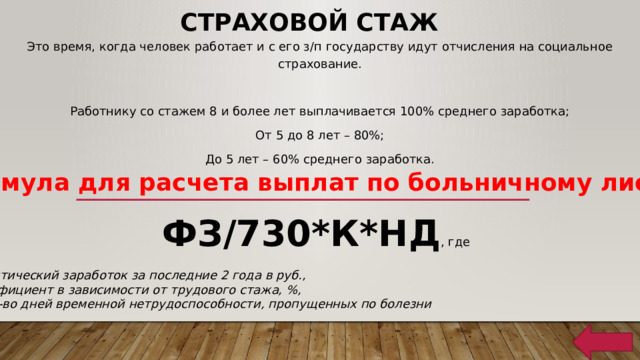 Страховой стаж Это время, когда человек работает и с его з/п государству идут отчисления на социальное страхование. Работнику со стажем 8 и более лет выплачивается 100% среднего заработка; От 5 до 8 лет – 80%; До 5 лет – 60% среднего заработка. Формула для расчета выплат по больничному листу: ФЗ/730*К*НД , где ФЗ – фактический заработок за последние 2 года в руб., К – коэффициент в зависимости от трудового стажа, %, НД – кол-во дней временной нетрудоспособности, пропущенных по болезни 