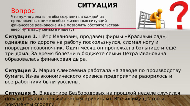 Ситуация Вопрос Что нужно делать, чтобы сохранить в каждой из предложенных ниже особых жизненных ситуаций финансовое равновесие и не позволить обстоятельствам ввергнуть вашу семью в нищету? Ситуация 1. Пётр Иванович, продавец фирмы «Красивый сад», однажды по дороге на работу поскользнулся, сломал ногу и повредил позвоночник. Один месяц он пролежал в больнице и ещё три дома. За время болезни в бюджете семьи Петра Ивановича образовалась финансовая дыра.  Ситуация 2. Мария Алексеевна работала на заводе по производству бумаги. Из-за экономического кризиса предприятие разорилось и все работники были уволены.  Ситуация 3. В квартире Безбородовых на прошлой неделе случился пожар (пока по невыясненным причинам). Всё их имущество и документы сгорели. 