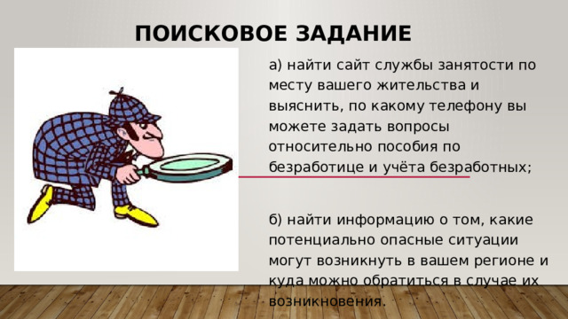 Поисковое задание а) найти сайт службы занятости по месту вашего жительства и выяснить, по какому телефону вы можете задать вопросы относительно пособия по безработице и учёта безработных; б) найти информацию о том, какие потенциально опасные ситуации могут возникнуть в вашем регионе и куда можно обратиться в случае их возникновения. 