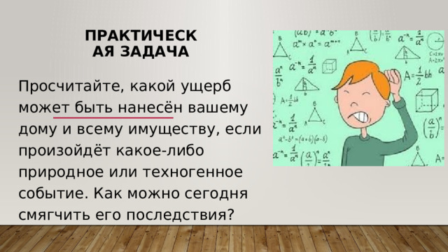 Практическая задача Просчитайте, какой ущерб может быть нанесён вашему дому и всему имуществу, если произойдёт какое-либо природное или техногенное событие. Как можно сегодня смягчить его последствия? 