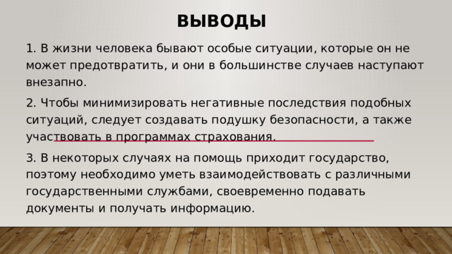 Выводы 1. В жизни человека бывают особые ситуации, которые он не может предотвратить, и они в большинстве случаев наступают внезапно. 2. Чтобы минимизировать негативные последствия подобных ситуаций, следует создавать подушку безопасности, а также участвовать в программах страхования. 3. В некоторых случаях на помощь приходит государство, поэтому необходимо уметь взаимодействовать с различными государственными службами, своевременно подавать документы и получать информацию. 