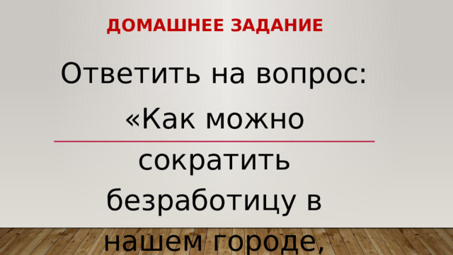 Домашнее задание Ответить на вопрос: «Как можно сократить безработицу в нашем городе, районе, области?» 