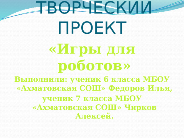 ТВОРЧЕСКИЙ ПРОЕКТ  «Игры для роботов» Выполнили: ученик 6 класса МБОУ «Ахматовская СОШ» Федоров Илья, ученик 7 класса МБОУ «Ахматовская СОШ» Чирков Алексей. 