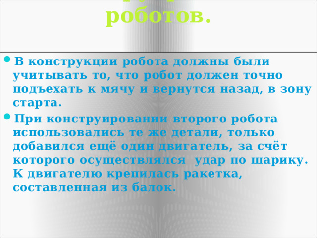 Конструирование роботов.   В конструкции робота должны были учитывать то, что робот должен точно подъехать к мячу и вернутся назад, в зону старта. При конструировании второго робота использовались те же детали, только добавился ещё один двигатель, за счёт которого осуществлялся удар по шарику. К двигателю крепилась ракетка, составленная из балок. 