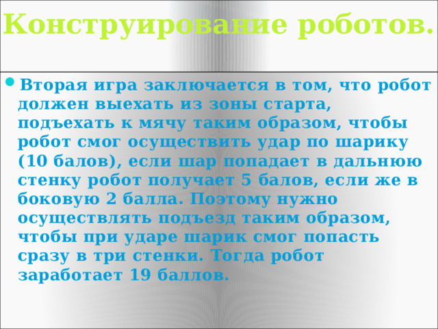 Конструирование роботов.   Вторая игра заключается в том, что робот должен выехать из зоны старта, подъехать к мячу таким образом, чтобы робот смог осуществить удар по шарику (10 балов), если шар попадает в дальнюю стенку робот получает 5 балов, если же в боковую 2 балла. Поэтому нужно осуществлять подъезд таким образом, чтобы при ударе шарик смог попасть сразу в три стенки. Тогда робот заработает 19 баллов. 