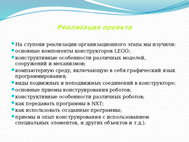    Реализация проекта   На ступени реализации организационного этапа мы изучили: основные компоненты конструкторов LEGO; конструктивные особенности различных моделей, сооружений и механизмов; компьютерную среду, включающую в себя графический язык программирования; виды подвижных и неподвижных соединений в конструкторе; основные приемы конструирования роботов; конструктивные особенности различных роботов; как передавать программы в NXT; как использовать созданные программы; приемы и опыт конструирования с использованием специальных элементов, и других объектов и т.д.). 