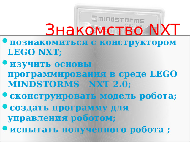  Знакомство NXT познакомиться с конструктором LEGO NXT; изучить основы программирования в среде LEGO MINDSTORMS NXT 2.0; сконструировать модель робота; создать программу для управления роботом; испытать полученного робота ;  