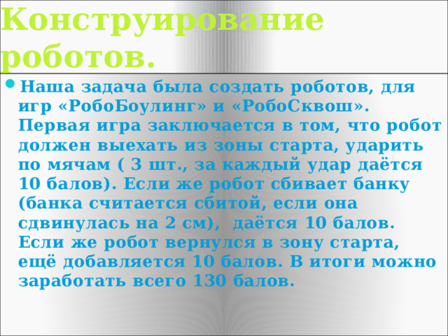 Конструирование роботов. Наша задача была создать роботов, для игр «РобоБоулинг» и «РобоСквош». Первая игра заключается в том, что робот должен выехать из зоны старта, ударить по мячам ( 3 шт., за каждый удар даётся 10 балов). Если же робот сбивает банку (банка считается сбитой, если она сдвинулась на 2 см), даётся 10 балов. Если же робот вернулся в зону старта, ещё добавляется 10 балов. В итоги можно заработать всего 130 балов. 