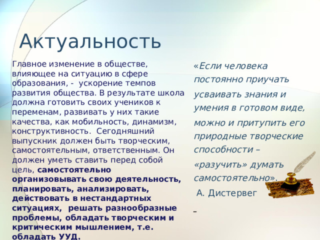 Актуальность   « Если человека постоянно приучать усваивать знания и умения в готовом виде, можно и притупить его природные творческие способности – «разучить» думать самостоятельно ».  А. Дистервег  Главное изменение в обществе, влияющее на ситуацию в сфере образования, - ускорение темпов развития общества. В результате школа должна готовить своих учеников к переменам, развивать у них такие качества, как мобильность, динамизм, конструктивность. Сегодняшний выпускник должен быть творческим, самостоятельным, ответственным. Он должен уметь ставить перед собой цель, самостоятельно организовывать свою деятельность, планировать, анализировать, действовать в нестандартных ситуациях, решать разнообразные проблемы, обладать творческим и критическим мышлением, т.е. обладать УУД. 