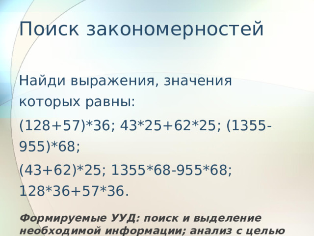 Поиск закономерностей   Найди выражения, значения которых равны: (128+57)*36; 43*25+62*25; (1355-955)*68; (43+62)*25; 1355*68-955*68; 128*36+57*36.  Формируемые УУД: поиск и выделение необходимой информации; анализ с целью выделения общих признаков; синтез, как составление целого из частей; знаково- символическое моделирование.   