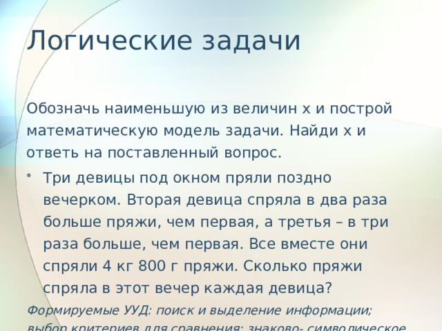 Логические задачи   Обозначь наименьшую из величин x и построй математическую модель задачи. Найди х и ответь на поставленный вопрос. Три девицы под окном пряли поздно вечерком. Вторая девица спряла в два раза больше пряжи, чем первая, а третья – в три раза больше, чем первая. Все вместе они спряли 4 кг 800 г пряжи. Сколько пряжи спряла в этот вечер каждая девица? Формируемые УУД: поиск и выделение информации; выбор критериев для сравнения; знаково- символическое моделирование. 