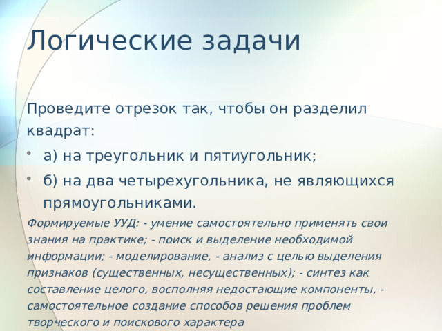 Логические задачи   Проведите отрезок так, чтобы он разделил квадрат: а) на треугольник и пятиугольник; б) на два четырехугольника, не являющихся прямоугольниками. Формируемые УУД: - умение самостоятельно применять свои знания на практике; - поиск и выделение необходимой информации; - моделирование, - анализ с целью выделения признаков (существенных, несущественных); - синтез как составление целого, восполняя недостающие компоненты, - самостоятельное создание способов решения проблем творческого и поискового характера 