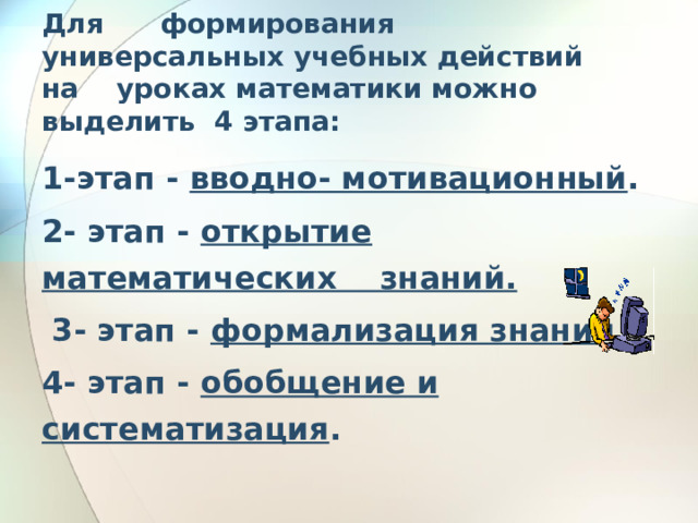 Для      формирования    универсальных учебных действий  на    уроках математики можно выделить  4 этапа:   1-этап - вводно- мотивационный . 2- этап - открытие математических знаний.  3- этап - формализация знаний. 4- этап - обобщение и систематизация . 