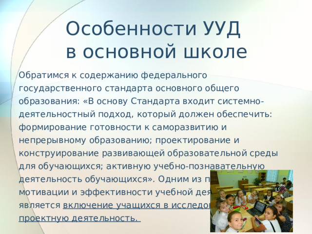 Особенности УУД  в основной школе Обратимся к содержанию федерального государственного стандарта основного общего образования: «В основу Стандарта входит системно-деятельностный подход, который должен обеспечить: формирование готовности к саморазвитию и непрерывному образованию; проектирование и конструирование развивающей образовательной среды для обучающихся; активную учебно-познавательную деятельность обучающихся». Одним из путей повышения мотивации и эффективности учебной деятельности является включение учащихся в исследовательскую и проектную деятельность. 