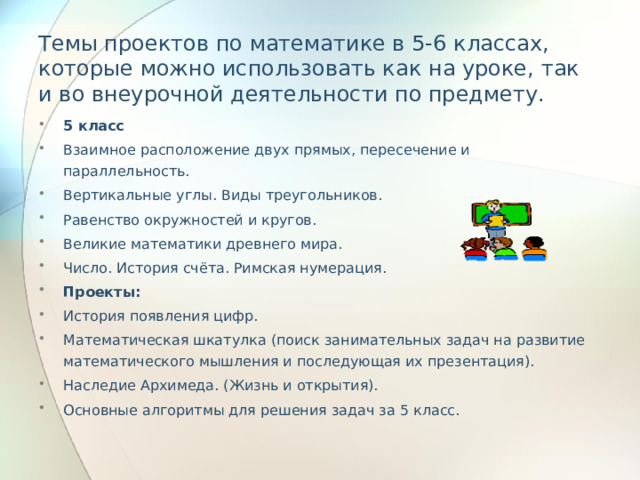 Темы проектов по математике в 5-6 классах, которые можно использовать как на уроке, так и во внеурочной деятельности по предмету.   5 класс Взаимное расположение двух прямых, пересечение и параллельность. Вертикальные углы. Виды треугольников. Равенство окружностей и кругов. Великие математики древнего мира. Число. История счёта. Римская нумерация. Проекты: История появления цифр. Математическая шкатулка (поиск занимательных задач на развитие математического мышления и последующая их презентация). Наследие Архимеда. (Жизнь и открытия). Основные алгоритмы для решения задач за 5 класс. 