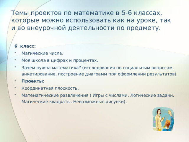 Темы проектов по математике в 5-6 классах, которые можно использовать как на уроке, так и во внеурочной деятельности по предмету.   6 класс: Магические числа. Моя школа в цифрах и процентах. Зачем нужна математика? (исследования по социальным вопросам, анкетирование, построение диаграмм при оформлении результатов). Проекты: Координатная плоскость. Математические развлечения ( Игры с числами. Логические задачи. Магические квадраты. Невозможные рисунки). 