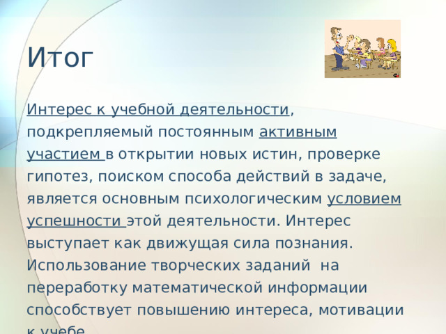 Итог Интерес к учебной деятельности , подкрепляемый постоянным активным участием в открытии новых истин, проверке гипотез, поиском способа действий в задаче, является основным психологическим условием успешности этой деятельности. Интерес выступает как движущая сила познания. Использование творческих заданий на переработку математической информации способствует повышению интереса, мотивации к учебе.  Учебный предмет «Математика» имеет большие потенциальные возможности для формирования всех видов УУД: личностных, познавательных, коммуникативных и регулятивных 