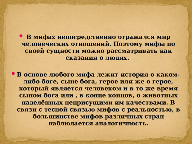 В мифах непосредственно отражался мир человеческих отношений. Поэтому мифы по своей сущности можно рассматривать как сказания о людях.  В основе любого мифа лежит история о каком-либо боге, сыне бога, герое или же о герое, который является человеком и в то же время сыном бога или , в конце концов, о животных наделённых неприсущими им качествами. В связи с тесной связью мифов с реальностью, в большинстве мифов различных стран наблюдается аналогичность. 