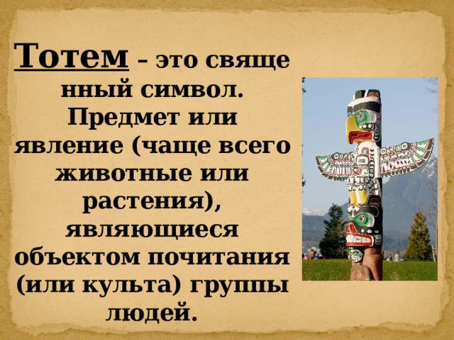 Тотем  – это священный символ. Предмет или явление (чаще всего животные или растения), являющиеся объектом почитания (или культа) группы людей. 