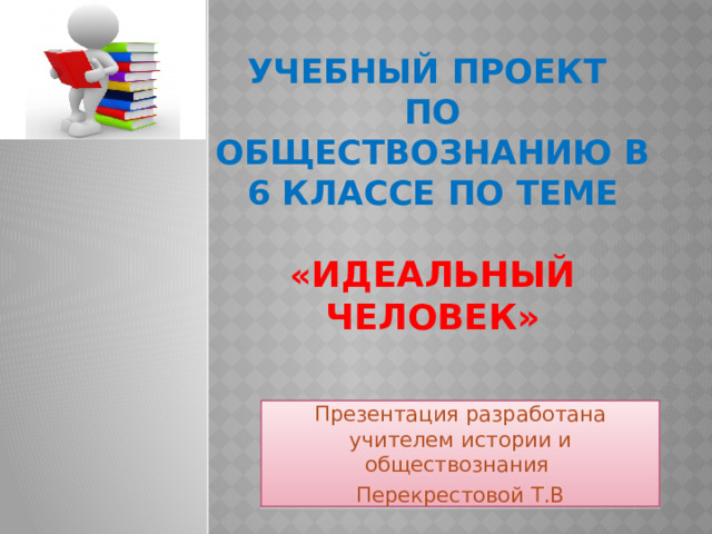 Учебный проект  по обществознанию в 6 классе по теме   « Идеальный человек»   Презентация разработана учителем истории и обществознания Перекрестовой Т.В 