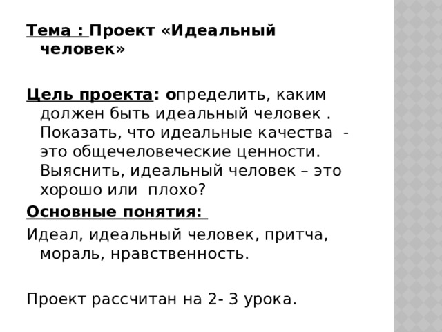 Тема : Проект «Идеальный человек» Цель проекта : о пределить, каким должен быть идеальный человек . Показать, что идеальные качества - это общечеловеческие ценности. Выяснить, идеальный человек – это хорошо или плохо? Основные понятия: Идеал, идеальный человек, притча, мораль, нравственность. Проект рассчитан на 2- 3 урока. 