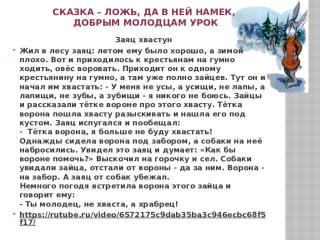 Сказка – ложь, да в ней намек,  добрым молодцам урок  Заяц хвастун Жил в лесу заяц: летом ему было хорошо, а зимой плохо. Вот и приходилось к крестьянам на гумно ходить, овёс воровать. Приходит он к одному крестьянину на гумно, а там уже полно зайцев. Тут он и начал им хвастать: - У меня не усы, а усищи, не лапы, а лапищи, не зубы, а зубищи - я ни­кого не боюсь. Зайцы и рассказали тётке вороне про этого хвасту. Тётка ворона по­шла хвасту разыскивать и нашла его под кустом. Заяц испугался и пообещал:  -  Тётка ворона, я больше не буду хвастать!  Однажды сидела ворона под забором, а собаки на неё набросились. Увидел это заяц и думает: «Как бы вороне помочь?» Выскочил на горочку и сел. Собаки увидали зайца, отстали от вороны - да за ним. Ворона - на забор. А заяц от собак убежал.  Немного погодя встретила ворона этого зайца и говорит ему:  - Ты молодец, не хваста, а храбрец! https://rutube.ru/video/6572175c9dab35ba3c946ecbc68f5f17/    