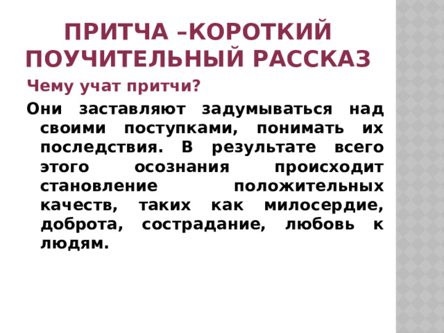 Притча –короткий поучительный рассказ Чему учат притчи? Они заставляют задумываться над своими поступками, понимать их последствия. В результате всего этого осознания происходит становление положительных качеств, таких как милосердие, доброта, сострадание, любовь к людям. 