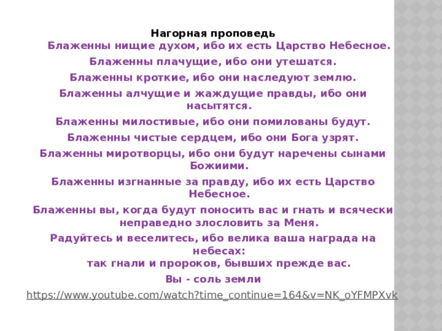 Нагорная проповедь  Блаженны нищие духом, ибо их есть Царство Небесное. Блаженны плачущие, ибо они утешатся. Блаженны кроткие, ибо они наследуют землю. Блаженны алчущие и жаждущие правды, ибо они насытятся. Блаженны милостивые, ибо они помилованы будут. Блаженны чистые сердцем, ибо они Бога узрят. Блаженны миротворцы, ибо они будут наречены сынами Божиими. Блаженны изгнанные за правду, ибо их есть Царство Небесное. Блаженны вы, когда будут поносить вас и гнать и всячески неправедно злословить за Меня. Радуйтесь и веселитесь, ибо велика ваша награда на небесах:  так гнали и пророков, бывших прежде вас. Вы - соль земли https://www.youtube.com/watch?time_continue=164&v=NK_oYFMPXvk  