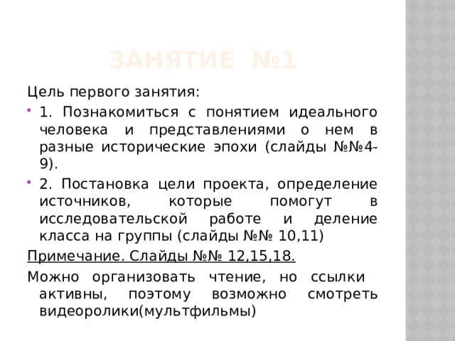 Занятие №1 Цель первого занятия: 1. Познакомиться с понятием идеального человека и представлениями о нем в разные исторические эпохи (слайды №№4-9). 2. Постановка цели проекта, определение источников, которые помогут в исследовательской работе и деление класса на группы (слайды №№ 10,11) Примечание. Слайды №№ 12,15,18. Можно организовать чтение, но ссылки активны, поэтому возможно смотреть видеоролики(мультфильмы) 