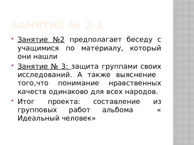 Занятие № 2-3 Занятие №2 предполагает беседу с учащимися по материалу, который они нашли Занятие № 3: защита группами своих исследований. А также выяснение того,что понимание нравственных качеств одинаково для всех народов. Итог проекта: составление из групповых работ альбома « Идеальный человек» 