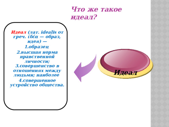 Что же такое идеал? Идеал (лат. idealis от греч. ίδέα — образ, идея) — 1.образец 2.высшая норма нравственной личности; 3.совершенство в отношениях между людьми; наиболее 4.совершенное устройство общества.   Идеал  