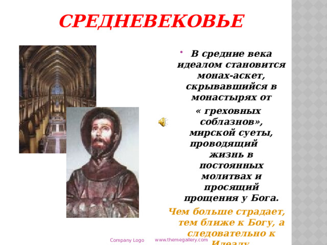 Средневековье В средние века идеалом становится монах-аскет, скрывавшийся в монастырях от  « греховных соблазнов», мирской суеты, проводящий жизнь в постоянных молитвах и просящий прощения у Бога. Чем больше страдает, тем ближе к Богу, а следовательно к Идеалу. www.themegallery.com Company Logo  