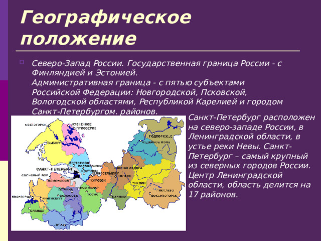 Географическое положение Северо-Запад России. Государственная граница России - с Финляндией и Эстонией.  Административная граница - с пятью субъектами Российской Федерации: Новгородской, Псковской, Вологодской областями, Республикой Карелией и городом Санкт-Петербургом. районов.  Санкт-Петербург расположен на северо-западе России, в Ленинградской области, в устье реки Невы. Санкт-Петербург – самый крупный из северных городов России. Центр Ленинградской области, область делится на 17 районов.  