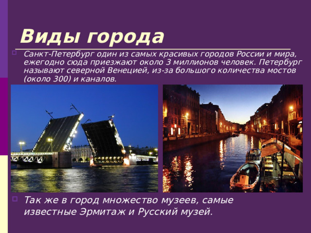 Виды города Санкт-Петербург один из самых красивых городов России и мира, ежегодно сюда приезжают около 3 миллионов человек. Петербург называют северной Венецией, из-за большого количества мостов (около 300) и каналов. Так же в город множество музеев, самые известные Эрмитаж и Русский музей. 