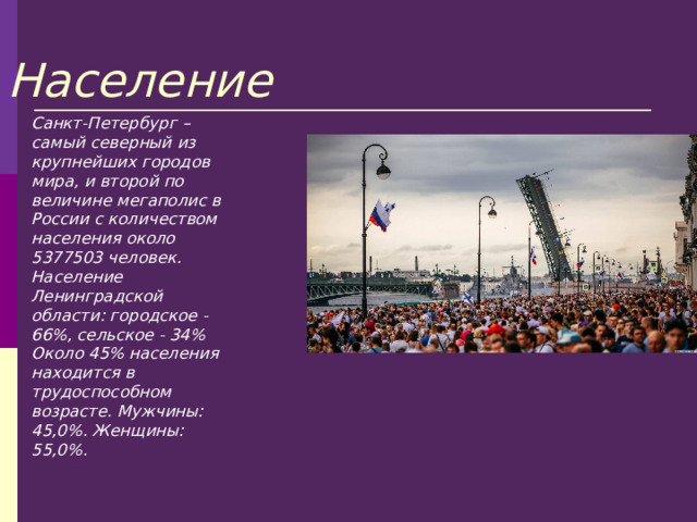 Население Санкт-Петербург – самый северный из крупнейших городов мира, и второй по величине мегаполис в России с количеством населения около 5377503 человек. Население Ленинградской области: городское - 66%, сельское - 34% Около 45% населения находится в трудоспособном возрасте. Мужчины: 45,0%. Женщины: 55,0%. 