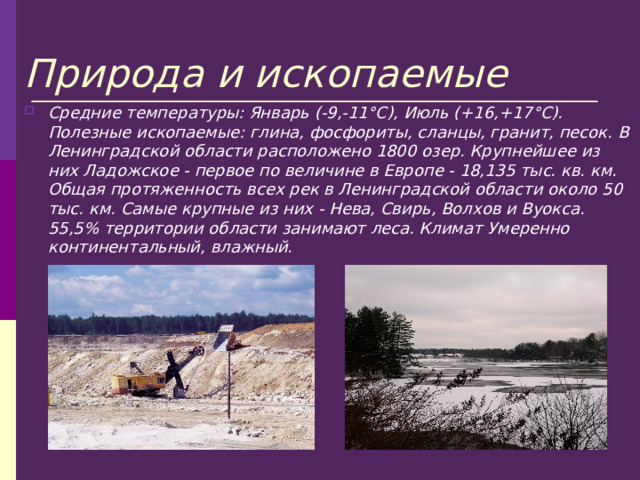 Природа и ископаемые Средние температуры: Январь (-9,-11°С), Июль (+16,+17°С). Полезные ископаемые: глина, фосфориты, сланцы, гранит, песок. В Ленинградской области расположено 1800 озер. Крупнейшее из них Ладожское - первое по величине в Европе - 18,135 тыс. кв. км. Общая протяженность всех рек в Ленинградской области около 50 тыс. км. Самые крупные из них - Нева, Свирь, Волхов и Вуокса. 55,5% территории области занимают леса. Климат Умеренно континентальный, влажный. 