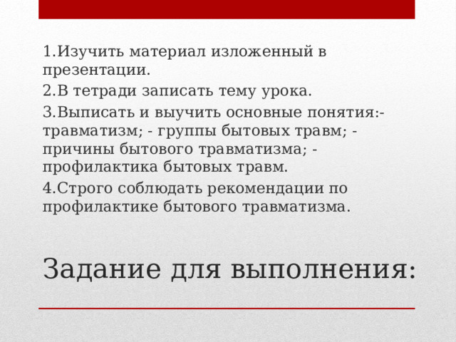 1.Изучить материал изложенный в презентации. 2.В тетради записать тему урока. 3.Выписать и выучить основные понятия:-травматизм; - группы бытовых травм; - причины бытового травматизма; - профилактика бытовых травм. 4.Строго соблюдать рекомендации по профилактике бытового травматизма. Задание для выполнения: 