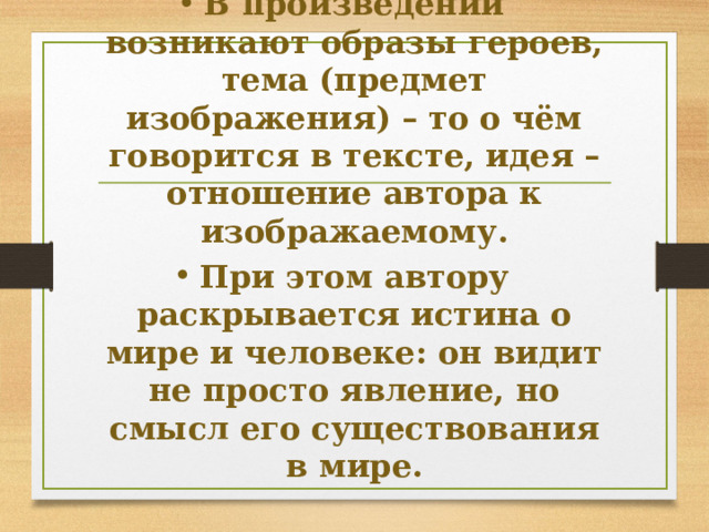 В произведении возникают образы героев, тема (предмет изображения) – то о чём говорится в тексте, идея – отношение автора к изображаемому. При этом автору раскрывается истина о мире и человеке: он видит не просто явление, но смысл его существования в мире.  