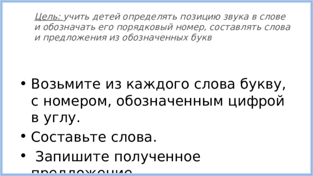 Цель: учить детей определять позицию звука в слове и обозначать его порядковый номер, составлять слова и предложения из обозначенных букв Возьмите из каждого слова букву, с номером, обозначенным цифрой в углу. Составьте слова.  Запишите полученное предложение. 