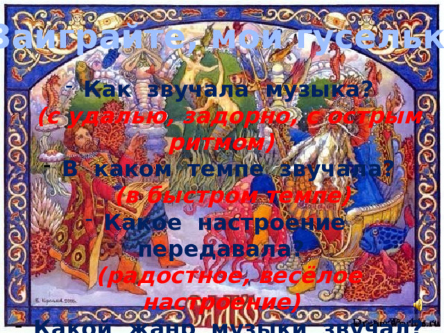 «Заиграйте, мои гусельки»  Как звучала музыка?  (с удалью, задорно, с острым ритмом)  В каком темпе звучала?  (в быстром темпе)  Какое настроение передавала?  (радостное, весёлое настроение)  Какой жанр музыки звучал?  (песня-пляска (танец) 