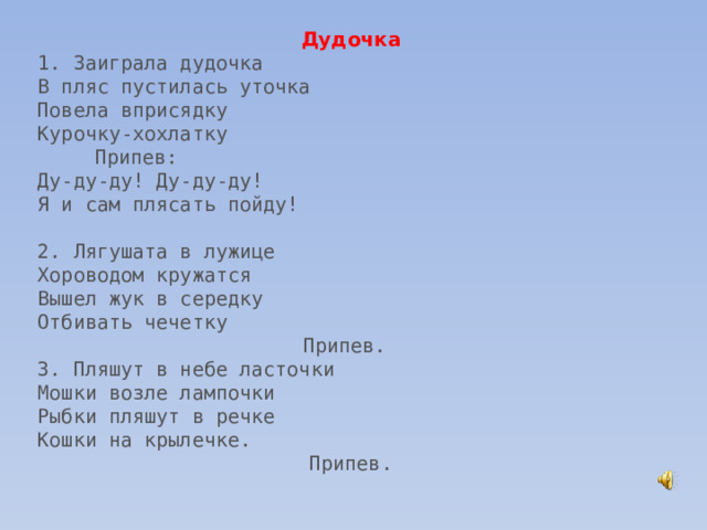 Дудочка 1. Заиграла дудочка В пляс пустилась уточка Повела вприсядку Курочку-хохлатку Припев: Ду-ду-ду! Ду-ду-ду! Я и сам плясать пойду! 2. Лягушата в лужице Хороводом кружатся Вышел жук в середку Отбивать чечетку Припев. 3. Пляшут в небе ласточки Мошки возле лампочки Рыбки пляшут в речке Кошки на крылечке. Припев. 