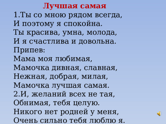 Лучшая самая 1.Ты со мною рядом всегда, И поэтому я спокойна. Ты красива, умна, молода, И я счастлива и довольна. Припев: Мама моя любимая, Мамочка дивная, славная, Нежная, добрая, милая, Мамочка лучшая самая. 2.И, желаний всех не тая, Обнимая, тебя целую. Никого нет родней у меня, Очень сильно тебя люблю я. 