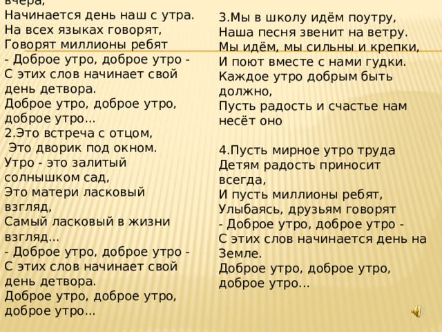 1.Сегодня, друзья, как вчера,  Начинается день наш с утра.  На всех языках говорят,  Говорят миллионы ребят  - Доброе утро, доброе утро -  С этих слов начинает свой день детвора.  Доброе утро, доброе утро, доброе утро... 2.Это встреча с отцом,  Это дворик под окном.  Утро - это залитый солнышком сад,  Это матери ласковый взгляд,  Самый ласковый в жизни взгляд...  - Доброе утро, доброе утро -  С этих слов начинает свой день детвора.  Доброе утро, доброе утро, доброе утро...    3.Мы в школу идём поутру,  Наша песня звенит на ветру.  Мы идём, мы сильны и крепки,  И поют вместе с нами гудки.  Каждое утро добрым быть должно,  Пусть радость и счастье нам несёт оно   4.Пусть мирное утро труда  Детям радость приносит всегда,  И пусть миллионы ребят,  Улыбаясь, друзьям говорят  - Доброе утро, доброе утро -  С этих слов начинается день на Земле.  Доброе утро, доброе утро, доброе утро... 