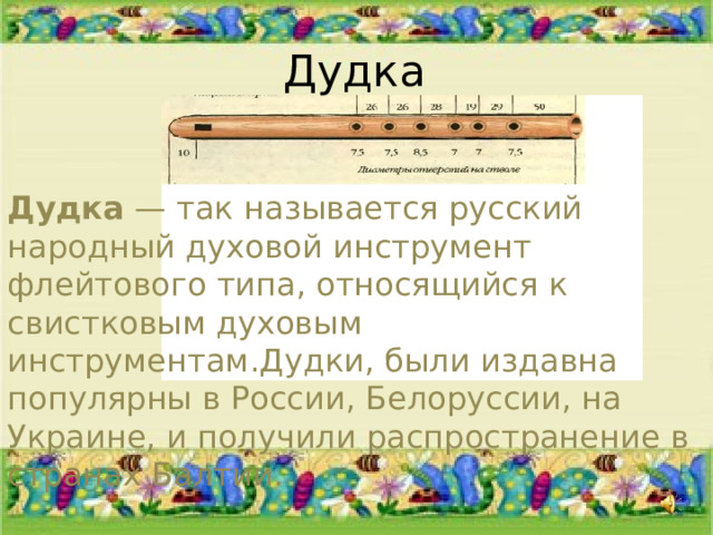 Дудка Дудка — так называется русский народный духовой инструмент флейтового типа, относящийся к свистковым духовым инструментам.Дудки, были издавна популярны в России, Белоруссии, на Украине, и получили распространение в странах Балтии. 