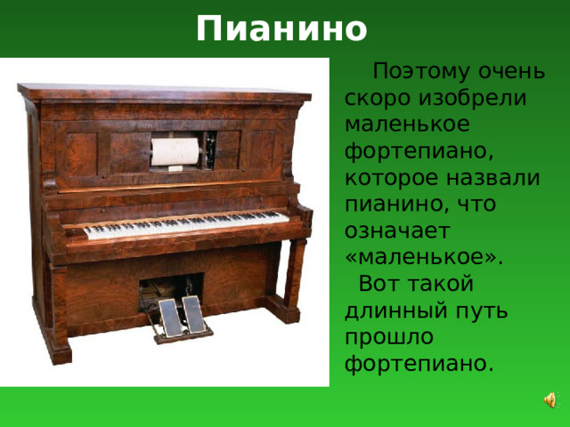 Пианино  Поэтому очень скоро изобрели маленькое фортепиано, которое назвали пианино, что означает «маленькое».  Вот такой длинный путь прошло фортепиано. 