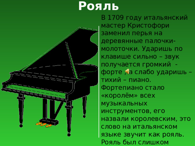 Рояль В 1709 году итальянский мастер Кристофори заменил перья на деревянные палочки-молоточки. Ударишь по клавише сильно – звук получается громкий - форте , а слабо ударишь – тихий – пиано. Фортепиано стало «королём» всех музыкальных инструментов, его назвали королевским, это слово на итальянском языке звучит как рояль. Рояль был слишком громоздким. Он больше подходил для концертных залов, а дома его некуда было ставить. 